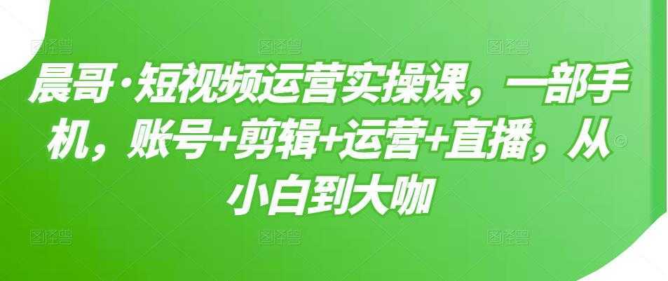 晨哥·短视频运营实操课，一部手机，账号+剪辑+运营+直播，从小白到大咖-全网VIP网赚项目资源网_会员赚钱大全_中创网_福缘网_冒泡网