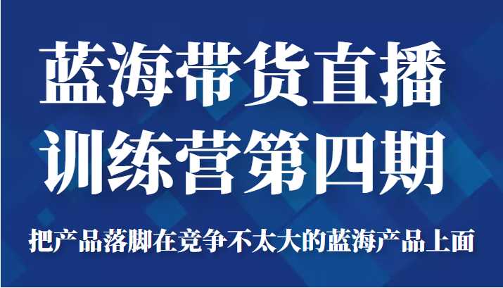 蓝海带货直播训练营第四期，把产品落脚在竞争不太大的蓝海产品上面（价值4980元）-全网VIP网赚项目资源网_会员赚钱大全_中创网_福缘网_冒泡网